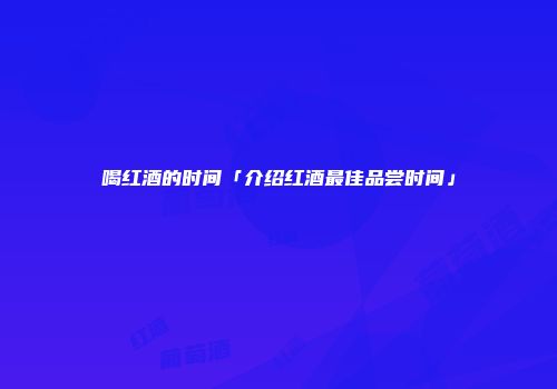 喝红酒的时间「介绍红酒最佳品尝时间」