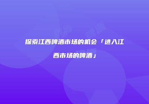 探索江西啤酒市场的机会「进入江西市场的啤酒」