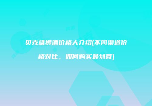贝克雄狮酒价格大介绍(不同渠道价格对比，如何购买最划算)