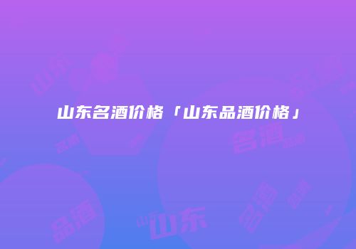 山东名酒价格「山东品酒价格」
