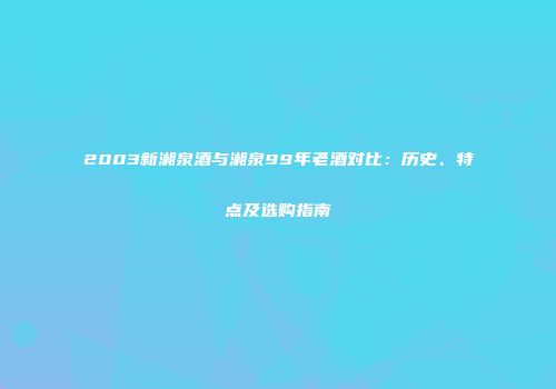 2003新湘泉酒与湘泉99年老酒对比：历史、特点及选购指南