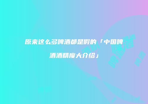 原来这么多啤酒都是假的「中国啤酒酒精度大介绍」