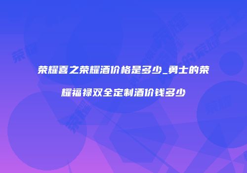 荣耀喜之荣耀酒价格是多少_勇士的荣耀福禄双全定制酒价钱多少