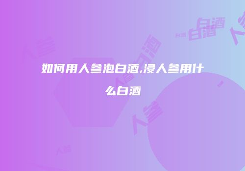 如何用人参泡白酒,浸人参用什么白酒