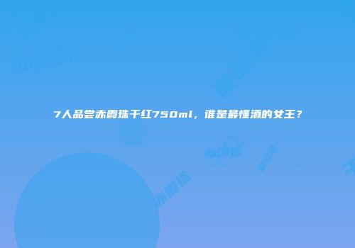 7人品尝赤霞珠干红750ml，谁是最懂酒的女王？
