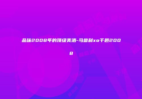 品味2008年的顶级美酒-马爹利xo干邑2008