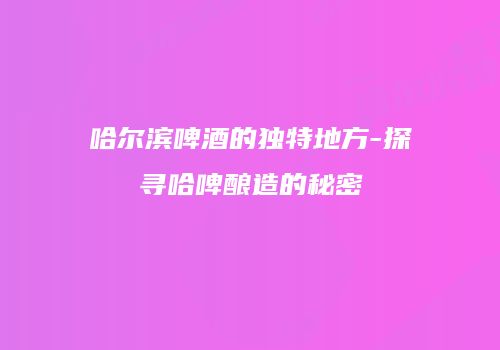 哈尔滨啤酒的独特地方-探寻哈啤酿造的秘密