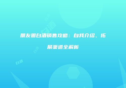 朋友圈白酒销售攻略：自我介绍、拓展渠道全解析