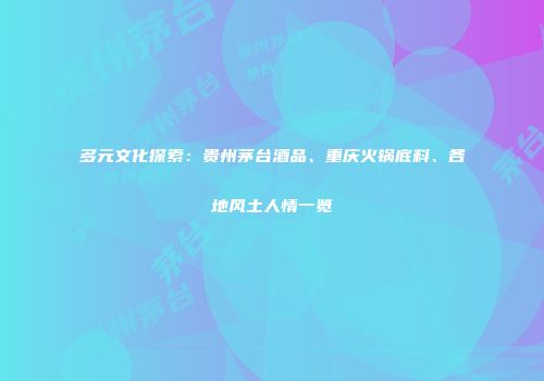 多元文化探索：贵州茅台酒品、重庆火锅底料、各地风土人情一览