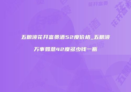 五粮液花开富贵酒52度价格_五粮液万事如意42度多少钱一瓶