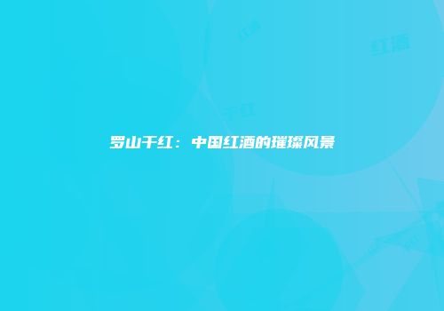 罗山干红：中国红酒的璀璨风景