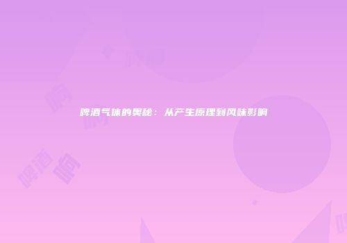 啤酒气体的奥秘：从产生原理到风味影响
