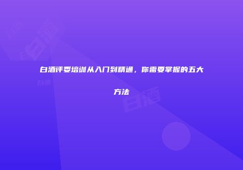白酒评委培训从入门到精通，你需要掌握的五大方法