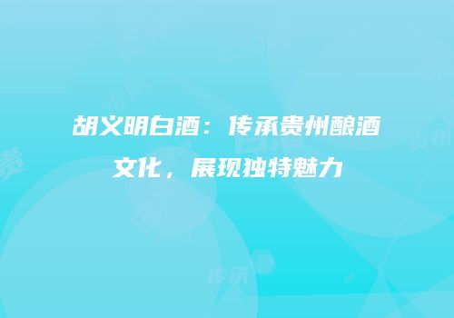 胡义明白酒：传承贵州酿酒文化，展现独特魅力