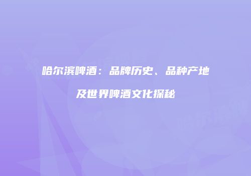 哈尔滨啤酒：品牌历史、品种产地及世界啤酒文化探秘