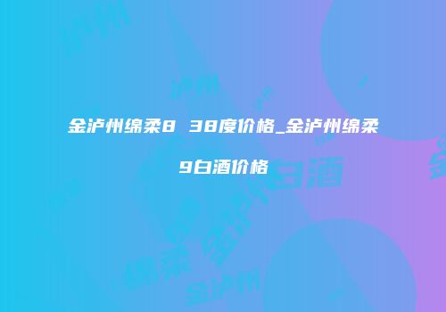 金泸州绵柔8 38度价格_金泸州绵柔9白酒价格