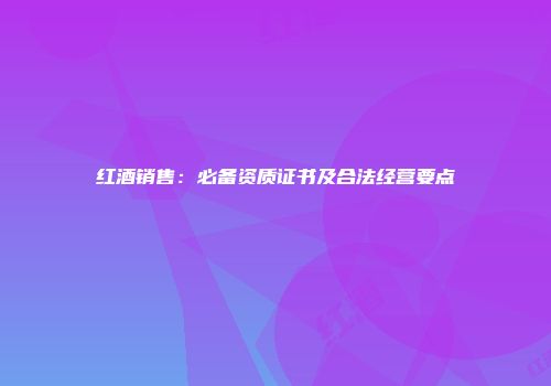 红酒销售：必备资质证书及合法经营要点