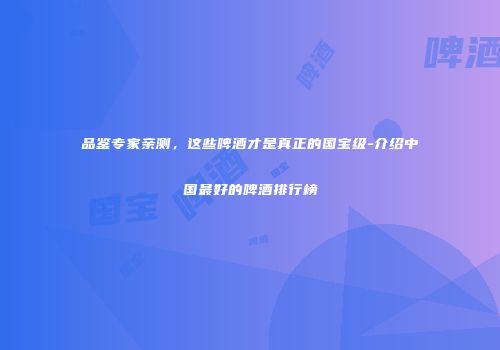 品鉴专家亲测，这些啤酒才是真正的国宝级-介绍中国最好的啤酒排行榜
