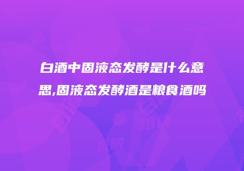白酒中固液态发酵是什么意思,固液态发酵酒是粮食酒吗