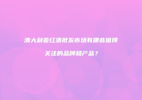 澳大利亚红酒批发市场有哪些值得关注的品牌和产品？
