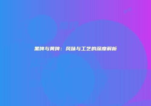 黑啤与黄啤：风味与工艺的深度解析