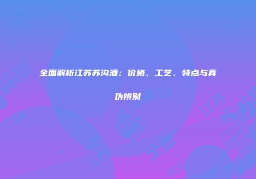 全面解析江苏苏沟酒：价格、工艺、特点与真伪辨别