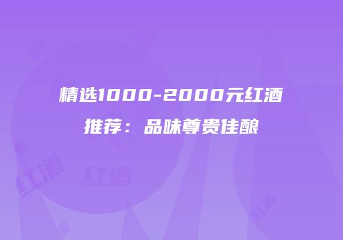 精选1000-2000元红酒推荐：品味尊贵佳酿