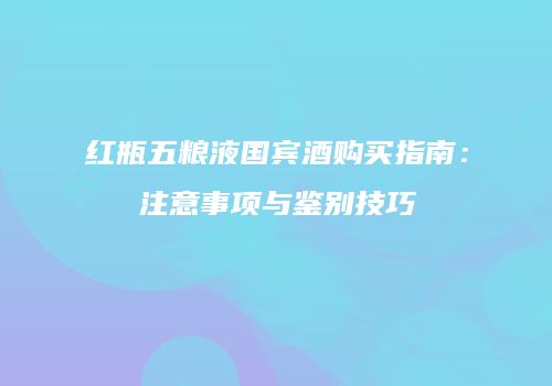 红瓶五粮液国宾酒购买指南：注意事项与鉴别技巧