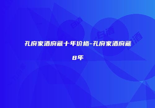 孔府家酒府藏十年价格-孔府家酒府藏8年