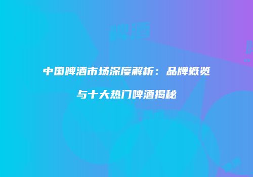 中国啤酒市场深度解析：品牌概览与十大热门啤酒揭秘