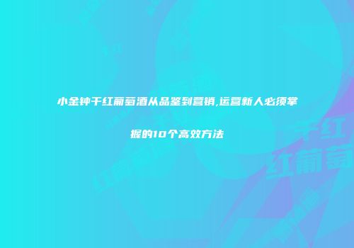 小金钟干红葡萄酒从品鉴到营销,运营新人必须掌握的10个高效方法