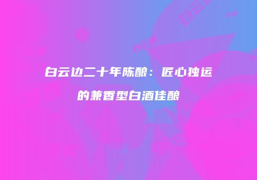 白云边二十年陈酿：匠心独运的兼香型白酒佳酿