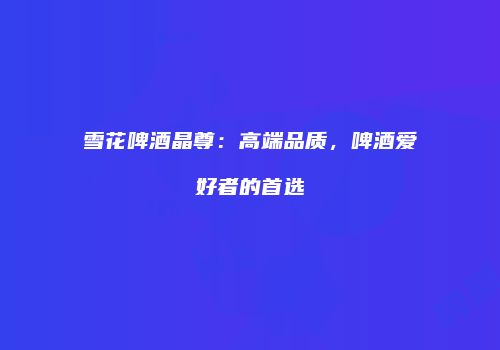 雪花啤酒晶尊：高端品质，啤酒爱好者的首选