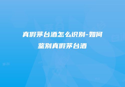 真假茅台酒怎么识别-如何鉴别真假茅台酒