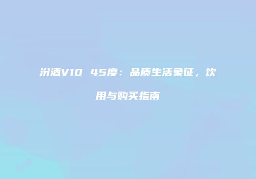 汾酒V10 45度：品质生活象征，饮用与购买指南
