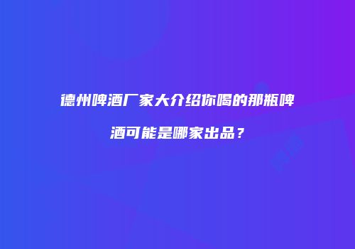 德州啤酒厂家大介绍你喝的那瓶啤酒可能是哪家出品？