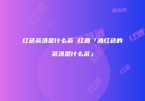 红色茶汤是什么茶 红酒「酒红色的茶汤是什么茶」