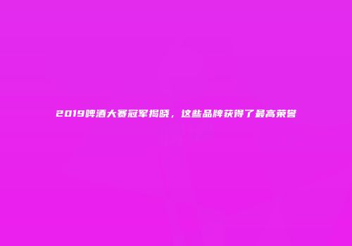 2019啤酒大赛冠军揭晓，这些品牌获得了最高荣誉