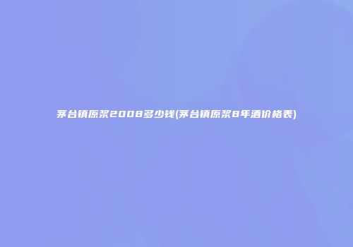 茅台镇原浆2008多少钱(茅台镇原浆8年酒价格表)