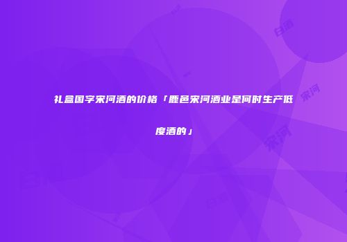 礼盒国字宋河酒的价格「鹿邑宋河酒业是何时生产低度酒的」