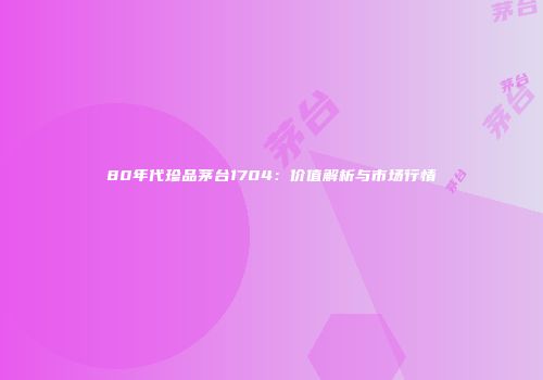 80年代珍品茅台1704：价值解析与市场行情