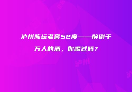 泸州陈坛老窖52度——醉倒千万人的酒，你喝过吗？