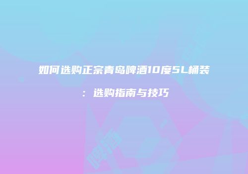 如何选购正宗青岛啤酒10度5L桶装：选购指南与技巧