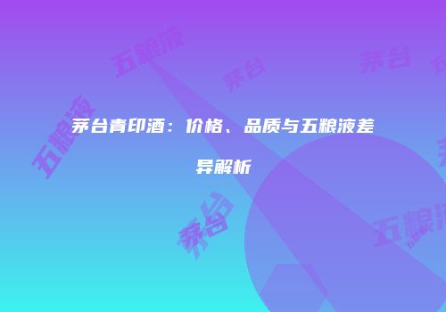 茅台青印酒：价格、品质与五粮液差异解析