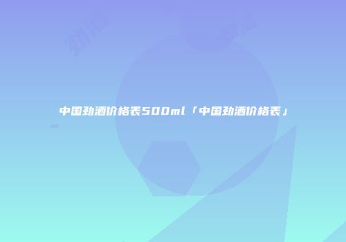 中国劲酒价格表500ml「中国劲酒价格表」