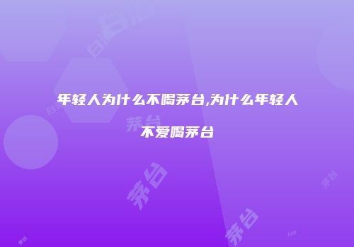 年轻人为什么不喝茅台,为什么年轻人不爱喝茅台