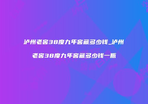 泸州老窖38度九年窖藏多少钱_泸州老窖38度九年窖藏多少钱一瓶