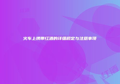 火车上携带红酒的详细规定与注意事项