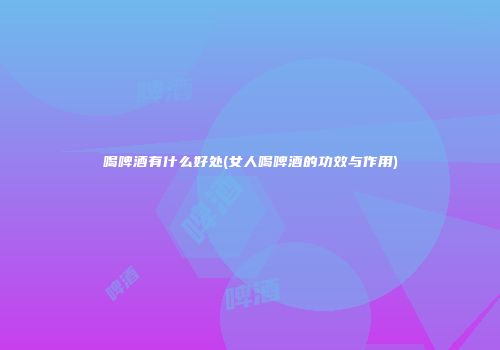 喝啤酒有什么好处(女人喝啤酒的功效与作用)