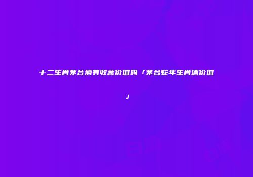 十二生肖茅台酒有收藏价值吗「茅台蛇年生肖酒价值」